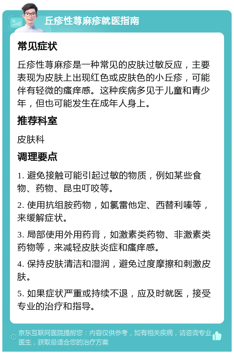 丘疹性荨麻疹就医指南 常见症状 丘疹性荨麻疹是一种常见的皮肤过敏反应，主要表现为皮肤上出现红色或皮肤色的小丘疹，可能伴有轻微的瘙痒感。这种疾病多见于儿童和青少年，但也可能发生在成年人身上。 推荐科室 皮肤科 调理要点 1. 避免接触可能引起过敏的物质，例如某些食物、药物、昆虫叮咬等。 2. 使用抗组胺药物，如氯雷他定、西替利嗪等，来缓解症状。 3. 局部使用外用药膏，如激素类药物、非激素类药物等，来减轻皮肤炎症和瘙痒感。 4. 保持皮肤清洁和湿润，避免过度摩擦和刺激皮肤。 5. 如果症状严重或持续不退，应及时就医，接受专业的治疗和指导。