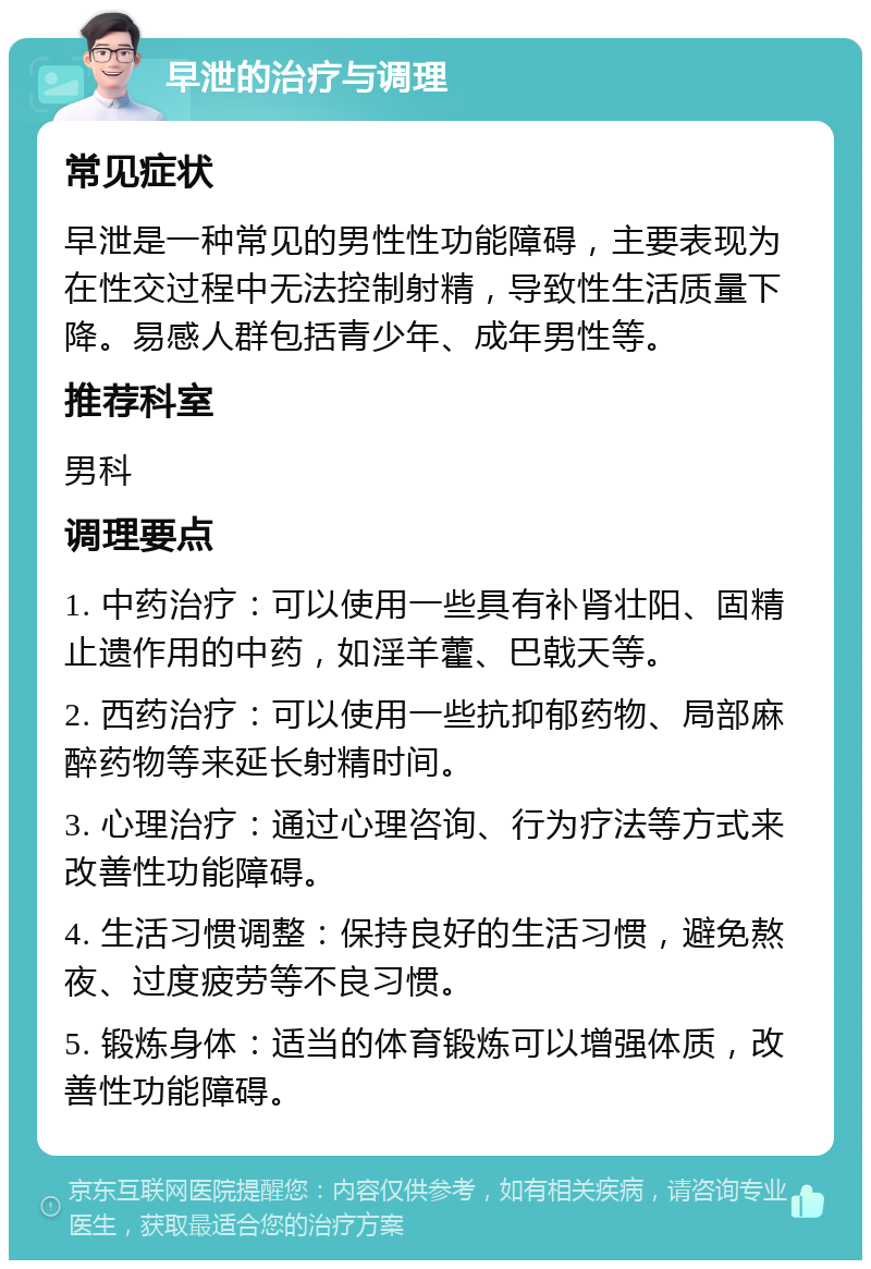 早泄的治疗与调理 常见症状 早泄是一种常见的男性性功能障碍，主要表现为在性交过程中无法控制射精，导致性生活质量下降。易感人群包括青少年、成年男性等。 推荐科室 男科 调理要点 1. 中药治疗：可以使用一些具有补肾壮阳、固精止遗作用的中药，如淫羊藿、巴戟天等。 2. 西药治疗：可以使用一些抗抑郁药物、局部麻醉药物等来延长射精时间。 3. 心理治疗：通过心理咨询、行为疗法等方式来改善性功能障碍。 4. 生活习惯调整：保持良好的生活习惯，避免熬夜、过度疲劳等不良习惯。 5. 锻炼身体：适当的体育锻炼可以增强体质，改善性功能障碍。