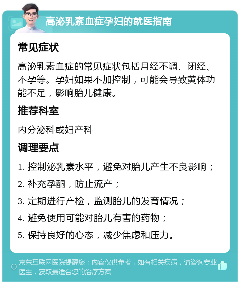 高泌乳素血症孕妇的就医指南 常见症状 高泌乳素血症的常见症状包括月经不调、闭经、不孕等。孕妇如果不加控制，可能会导致黄体功能不足，影响胎儿健康。 推荐科室 内分泌科或妇产科 调理要点 1. 控制泌乳素水平，避免对胎儿产生不良影响； 2. 补充孕酮，防止流产； 3. 定期进行产检，监测胎儿的发育情况； 4. 避免使用可能对胎儿有害的药物； 5. 保持良好的心态，减少焦虑和压力。