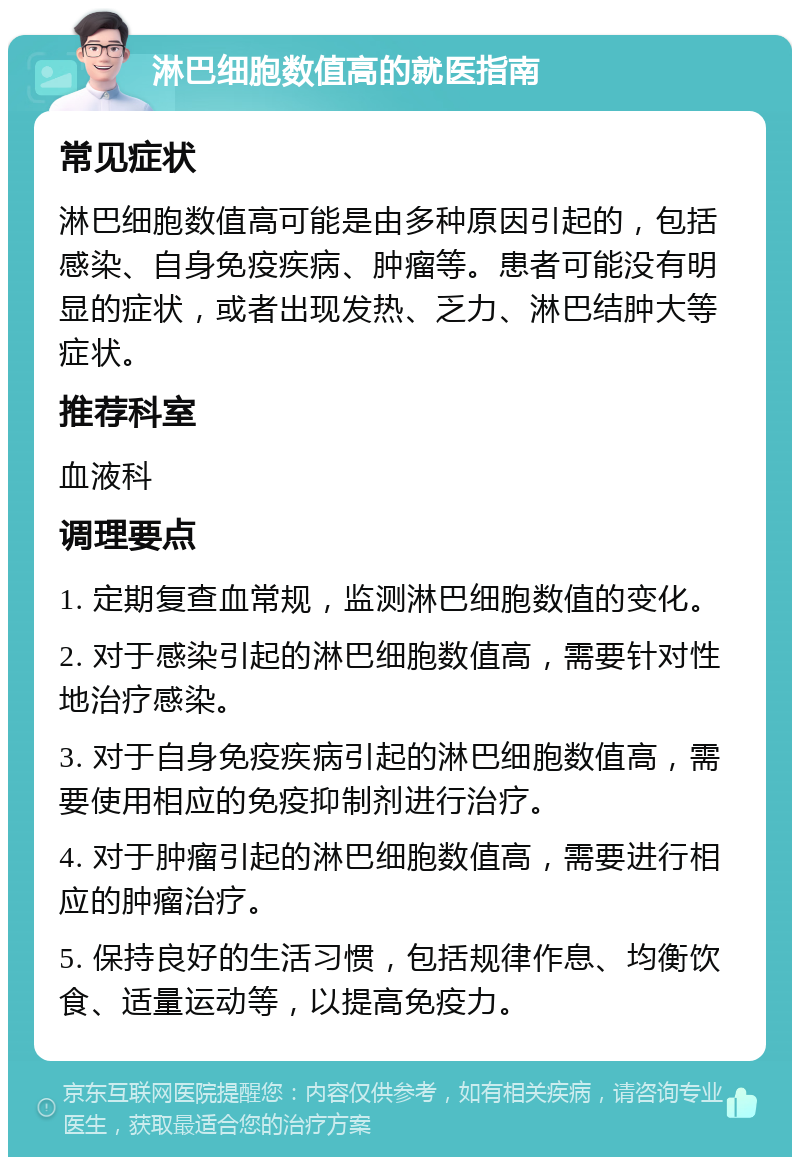 淋巴细胞数值高的就医指南 常见症状 淋巴细胞数值高可能是由多种原因引起的，包括感染、自身免疫疾病、肿瘤等。患者可能没有明显的症状，或者出现发热、乏力、淋巴结肿大等症状。 推荐科室 血液科 调理要点 1. 定期复查血常规，监测淋巴细胞数值的变化。 2. 对于感染引起的淋巴细胞数值高，需要针对性地治疗感染。 3. 对于自身免疫疾病引起的淋巴细胞数值高，需要使用相应的免疫抑制剂进行治疗。 4. 对于肿瘤引起的淋巴细胞数值高，需要进行相应的肿瘤治疗。 5. 保持良好的生活习惯，包括规律作息、均衡饮食、适量运动等，以提高免疫力。