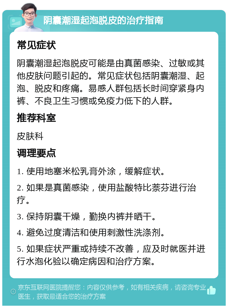 阴囊潮湿起泡脱皮的治疗指南 常见症状 阴囊潮湿起泡脱皮可能是由真菌感染、过敏或其他皮肤问题引起的。常见症状包括阴囊潮湿、起泡、脱皮和疼痛。易感人群包括长时间穿紧身内裤、不良卫生习惯或免疫力低下的人群。 推荐科室 皮肤科 调理要点 1. 使用地塞米松乳膏外涂，缓解症状。 2. 如果是真菌感染，使用盐酸特比萘芬进行治疗。 3. 保持阴囊干燥，勤换内裤并晒干。 4. 避免过度清洁和使用刺激性洗涤剂。 5. 如果症状严重或持续不改善，应及时就医并进行水泡化验以确定病因和治疗方案。