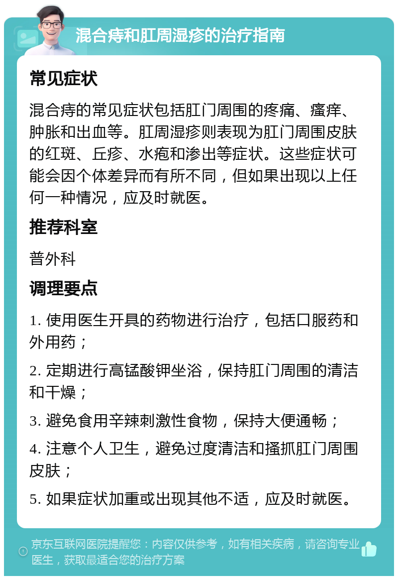 混合痔和肛周湿疹的治疗指南 常见症状 混合痔的常见症状包括肛门周围的疼痛、瘙痒、肿胀和出血等。肛周湿疹则表现为肛门周围皮肤的红斑、丘疹、水疱和渗出等症状。这些症状可能会因个体差异而有所不同，但如果出现以上任何一种情况，应及时就医。 推荐科室 普外科 调理要点 1. 使用医生开具的药物进行治疗，包括口服药和外用药； 2. 定期进行高锰酸钾坐浴，保持肛门周围的清洁和干燥； 3. 避免食用辛辣刺激性食物，保持大便通畅； 4. 注意个人卫生，避免过度清洁和搔抓肛门周围皮肤； 5. 如果症状加重或出现其他不适，应及时就医。