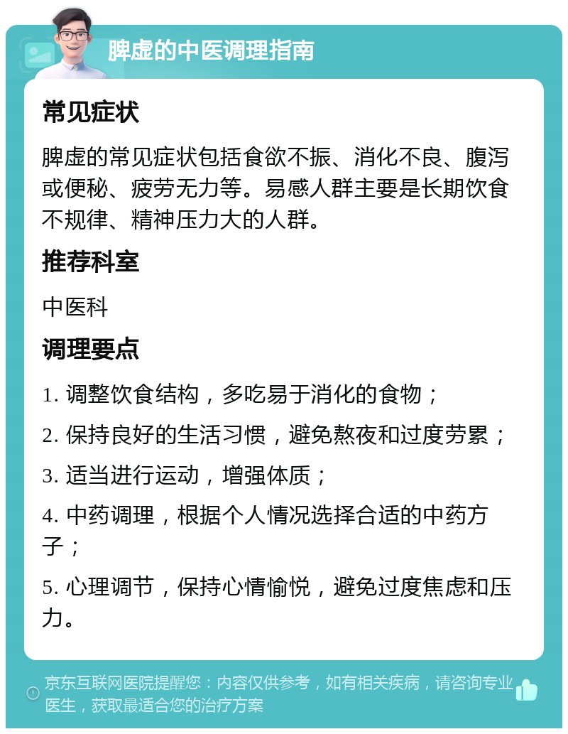 脾虚的中医调理指南 常见症状 脾虚的常见症状包括食欲不振、消化不良、腹泻或便秘、疲劳无力等。易感人群主要是长期饮食不规律、精神压力大的人群。 推荐科室 中医科 调理要点 1. 调整饮食结构，多吃易于消化的食物； 2. 保持良好的生活习惯，避免熬夜和过度劳累； 3. 适当进行运动，增强体质； 4. 中药调理，根据个人情况选择合适的中药方子； 5. 心理调节，保持心情愉悦，避免过度焦虑和压力。