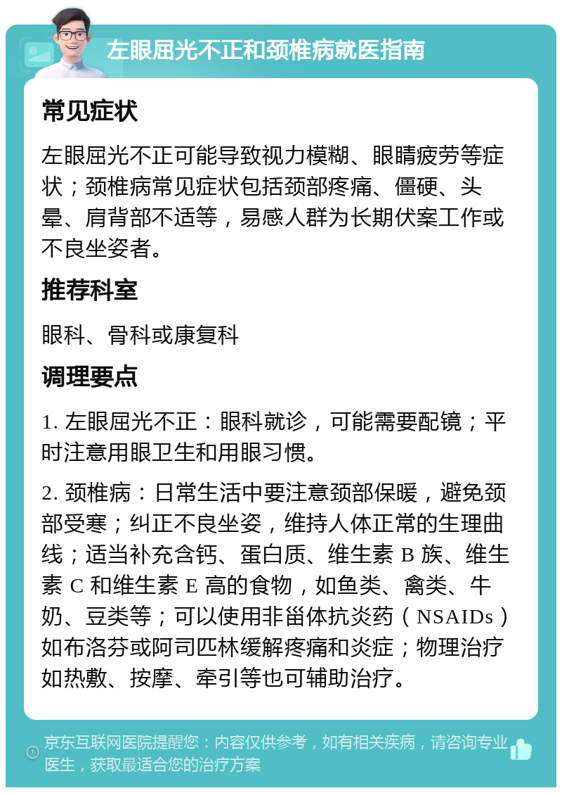 左眼屈光不正和颈椎病就医指南 常见症状 左眼屈光不正可能导致视力模糊、眼睛疲劳等症状；颈椎病常见症状包括颈部疼痛、僵硬、头晕、肩背部不适等，易感人群为长期伏案工作或不良坐姿者。 推荐科室 眼科、骨科或康复科 调理要点 1. 左眼屈光不正：眼科就诊，可能需要配镜；平时注意用眼卫生和用眼习惯。 2. 颈椎病：日常生活中要注意颈部保暖，避免颈部受寒；纠正不良坐姿，维持人体正常的生理曲线；适当补充含钙、蛋白质、维生素 B 族、维生素 C 和维生素 E 高的食物，如鱼类、禽类、牛奶、豆类等；可以使用非甾体抗炎药（NSAIDs）如布洛芬或阿司匹林缓解疼痛和炎症；物理治疗如热敷、按摩、牵引等也可辅助治疗。