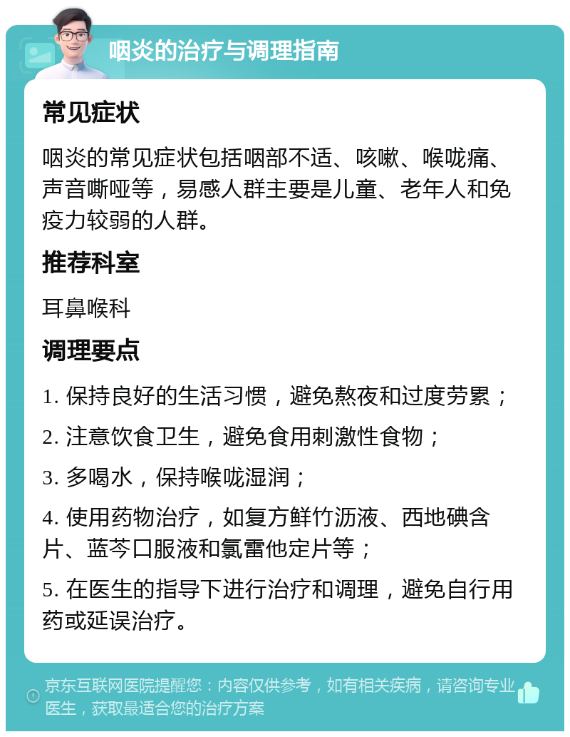 咽炎的治疗与调理指南 常见症状 咽炎的常见症状包括咽部不适、咳嗽、喉咙痛、声音嘶哑等，易感人群主要是儿童、老年人和免疫力较弱的人群。 推荐科室 耳鼻喉科 调理要点 1. 保持良好的生活习惯，避免熬夜和过度劳累； 2. 注意饮食卫生，避免食用刺激性食物； 3. 多喝水，保持喉咙湿润； 4. 使用药物治疗，如复方鲜竹沥液、西地碘含片、蓝芩口服液和氯雷他定片等； 5. 在医生的指导下进行治疗和调理，避免自行用药或延误治疗。