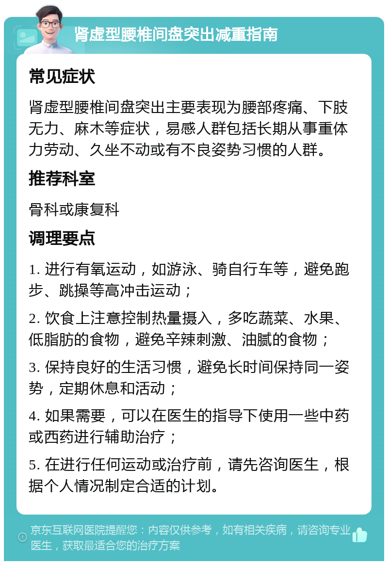 肾虚型腰椎间盘突出减重指南 常见症状 肾虚型腰椎间盘突出主要表现为腰部疼痛、下肢无力、麻木等症状，易感人群包括长期从事重体力劳动、久坐不动或有不良姿势习惯的人群。 推荐科室 骨科或康复科 调理要点 1. 进行有氧运动，如游泳、骑自行车等，避免跑步、跳操等高冲击运动； 2. 饮食上注意控制热量摄入，多吃蔬菜、水果、低脂肪的食物，避免辛辣刺激、油腻的食物； 3. 保持良好的生活习惯，避免长时间保持同一姿势，定期休息和活动； 4. 如果需要，可以在医生的指导下使用一些中药或西药进行辅助治疗； 5. 在进行任何运动或治疗前，请先咨询医生，根据个人情况制定合适的计划。