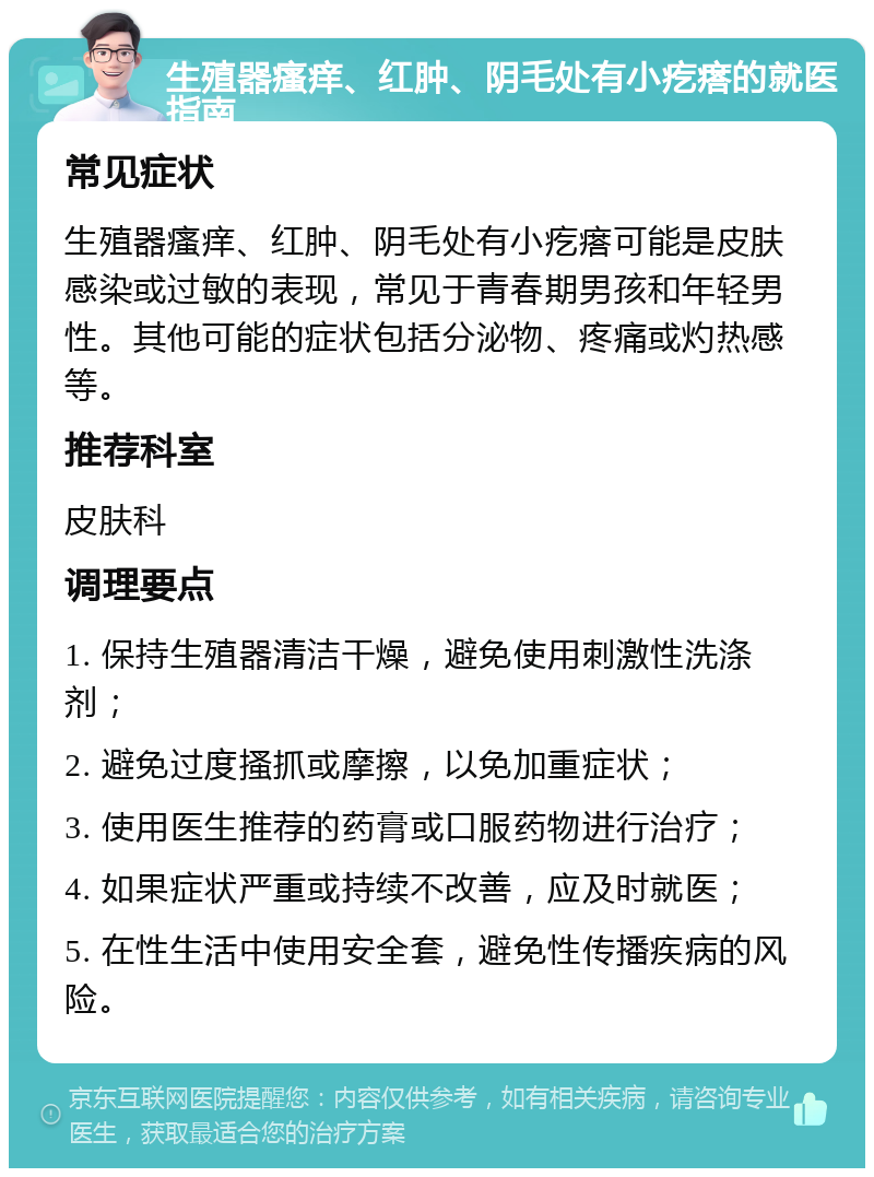 生殖器瘙痒、红肿、阴毛处有小疙瘩的就医指南 常见症状 生殖器瘙痒、红肿、阴毛处有小疙瘩可能是皮肤感染或过敏的表现，常见于青春期男孩和年轻男性。其他可能的症状包括分泌物、疼痛或灼热感等。 推荐科室 皮肤科 调理要点 1. 保持生殖器清洁干燥，避免使用刺激性洗涤剂； 2. 避免过度搔抓或摩擦，以免加重症状； 3. 使用医生推荐的药膏或口服药物进行治疗； 4. 如果症状严重或持续不改善，应及时就医； 5. 在性生活中使用安全套，避免性传播疾病的风险。