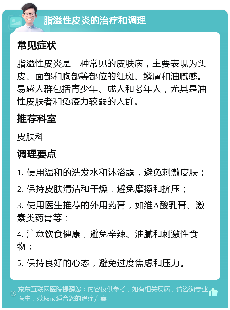 脂溢性皮炎的治疗和调理 常见症状 脂溢性皮炎是一种常见的皮肤病，主要表现为头皮、面部和胸部等部位的红斑、鳞屑和油腻感。易感人群包括青少年、成人和老年人，尤其是油性皮肤者和免疫力较弱的人群。 推荐科室 皮肤科 调理要点 1. 使用温和的洗发水和沐浴露，避免刺激皮肤； 2. 保持皮肤清洁和干燥，避免摩擦和挤压； 3. 使用医生推荐的外用药膏，如维A酸乳膏、激素类药膏等； 4. 注意饮食健康，避免辛辣、油腻和刺激性食物； 5. 保持良好的心态，避免过度焦虑和压力。