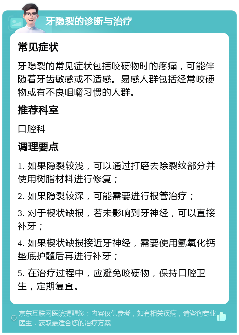 牙隐裂的诊断与治疗 常见症状 牙隐裂的常见症状包括咬硬物时的疼痛，可能伴随着牙齿敏感或不适感。易感人群包括经常咬硬物或有不良咀嚼习惯的人群。 推荐科室 口腔科 调理要点 1. 如果隐裂较浅，可以通过打磨去除裂纹部分并使用树脂材料进行修复； 2. 如果隐裂较深，可能需要进行根管治疗； 3. 对于楔状缺损，若未影响到牙神经，可以直接补牙； 4. 如果楔状缺损接近牙神经，需要使用氢氧化钙垫底护髓后再进行补牙； 5. 在治疗过程中，应避免咬硬物，保持口腔卫生，定期复查。