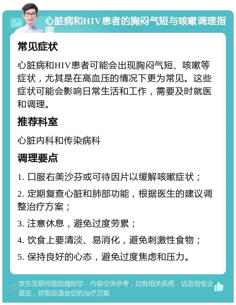 心脏病和HIV患者的胸闷气短与咳嗽调理指南 常见症状 心脏病和HIV患者可能会出现胸闷气短、咳嗽等症状，尤其是在高血压的情况下更为常见。这些症状可能会影响日常生活和工作，需要及时就医和调理。 推荐科室 心脏内科和传染病科 调理要点 1. 口服右美沙芬或可待因片以缓解咳嗽症状； 2. 定期复查心脏和肺部功能，根据医生的建议调整治疗方案； 3. 注意休息，避免过度劳累； 4. 饮食上要清淡、易消化，避免刺激性食物； 5. 保持良好的心态，避免过度焦虑和压力。