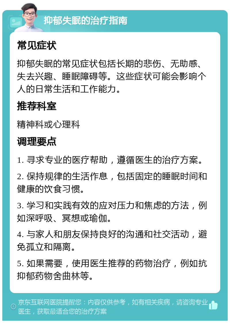 抑郁失眠的治疗指南 常见症状 抑郁失眠的常见症状包括长期的悲伤、无助感、失去兴趣、睡眠障碍等。这些症状可能会影响个人的日常生活和工作能力。 推荐科室 精神科或心理科 调理要点 1. 寻求专业的医疗帮助，遵循医生的治疗方案。 2. 保持规律的生活作息，包括固定的睡眠时间和健康的饮食习惯。 3. 学习和实践有效的应对压力和焦虑的方法，例如深呼吸、冥想或瑜伽。 4. 与家人和朋友保持良好的沟通和社交活动，避免孤立和隔离。 5. 如果需要，使用医生推荐的药物治疗，例如抗抑郁药物舍曲林等。