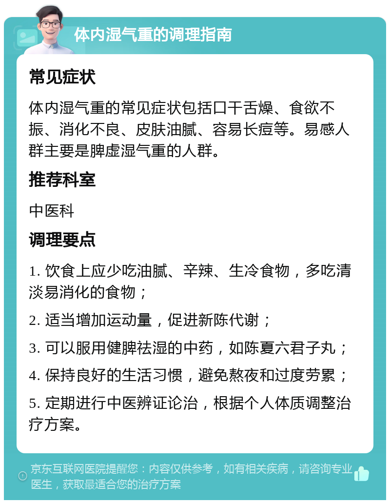 体内湿气重的调理指南 常见症状 体内湿气重的常见症状包括口干舌燥、食欲不振、消化不良、皮肤油腻、容易长痘等。易感人群主要是脾虚湿气重的人群。 推荐科室 中医科 调理要点 1. 饮食上应少吃油腻、辛辣、生冷食物，多吃清淡易消化的食物； 2. 适当增加运动量，促进新陈代谢； 3. 可以服用健脾祛湿的中药，如陈夏六君子丸； 4. 保持良好的生活习惯，避免熬夜和过度劳累； 5. 定期进行中医辨证论治，根据个人体质调整治疗方案。