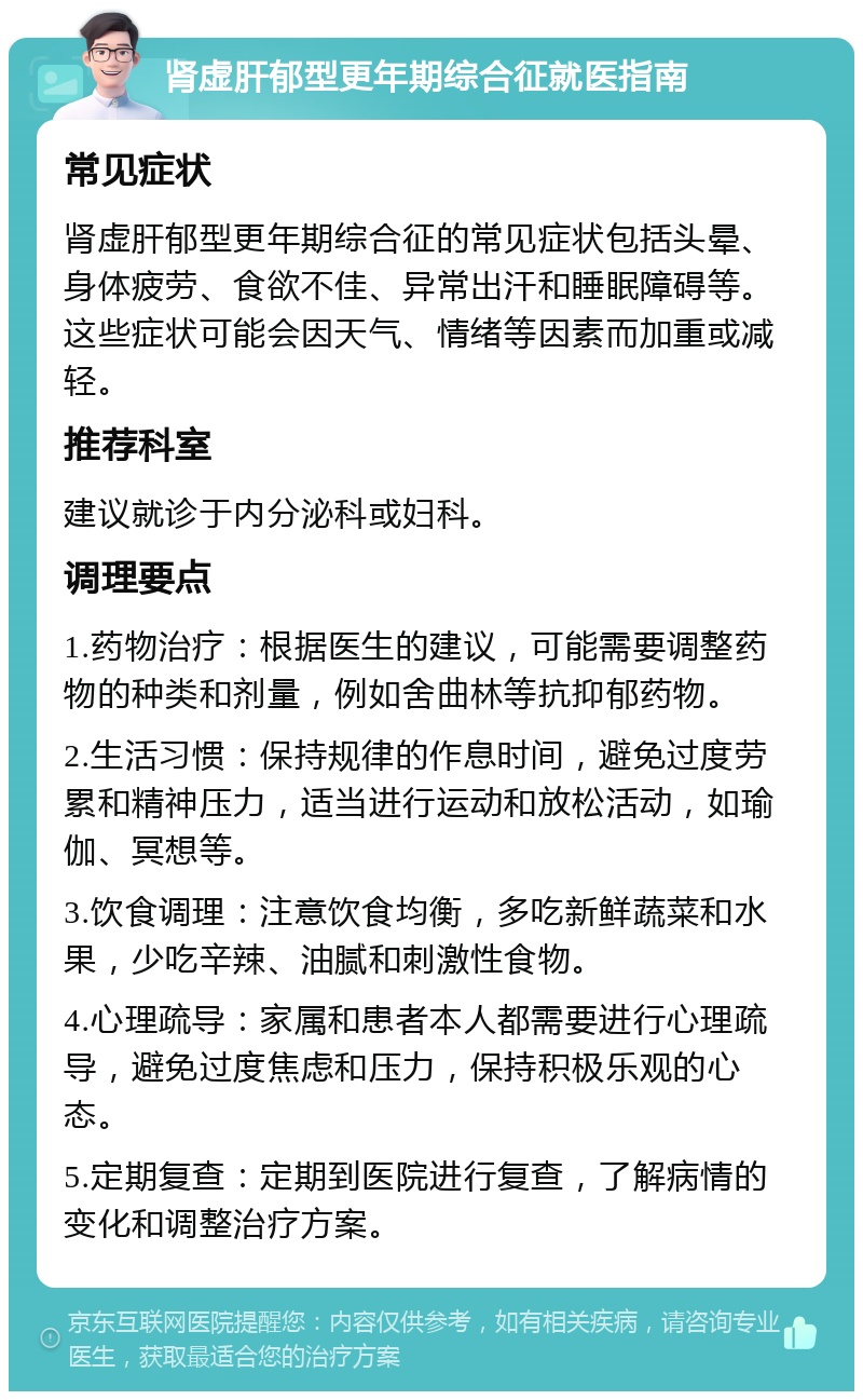 肾虚肝郁型更年期综合征就医指南 常见症状 肾虚肝郁型更年期综合征的常见症状包括头晕、身体疲劳、食欲不佳、异常出汗和睡眠障碍等。这些症状可能会因天气、情绪等因素而加重或减轻。 推荐科室 建议就诊于内分泌科或妇科。 调理要点 1.药物治疗：根据医生的建议，可能需要调整药物的种类和剂量，例如舍曲林等抗抑郁药物。 2.生活习惯：保持规律的作息时间，避免过度劳累和精神压力，适当进行运动和放松活动，如瑜伽、冥想等。 3.饮食调理：注意饮食均衡，多吃新鲜蔬菜和水果，少吃辛辣、油腻和刺激性食物。 4.心理疏导：家属和患者本人都需要进行心理疏导，避免过度焦虑和压力，保持积极乐观的心态。 5.定期复查：定期到医院进行复查，了解病情的变化和调整治疗方案。