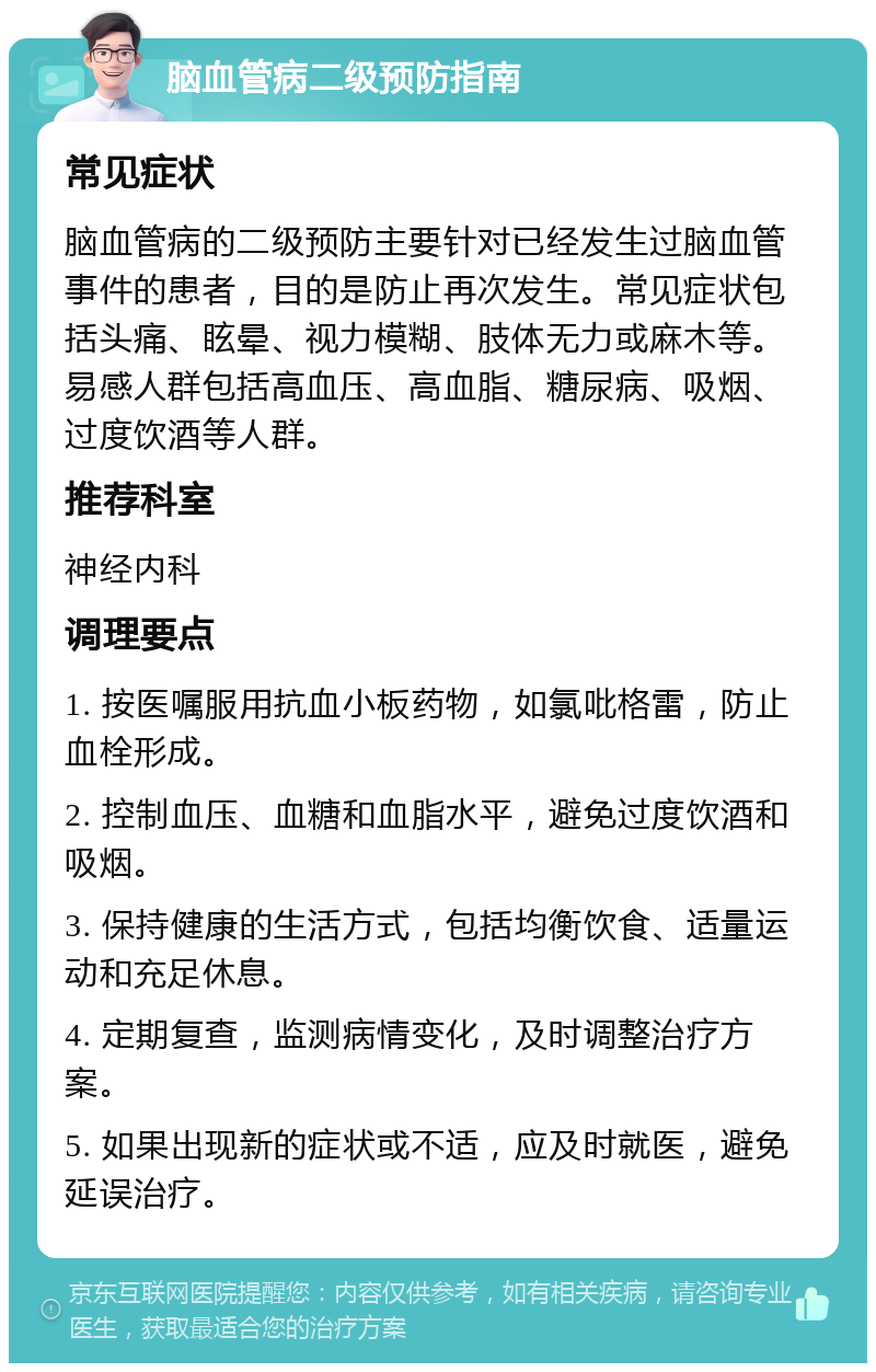 脑血管病二级预防指南 常见症状 脑血管病的二级预防主要针对已经发生过脑血管事件的患者，目的是防止再次发生。常见症状包括头痛、眩晕、视力模糊、肢体无力或麻木等。易感人群包括高血压、高血脂、糖尿病、吸烟、过度饮酒等人群。 推荐科室 神经内科 调理要点 1. 按医嘱服用抗血小板药物，如氯吡格雷，防止血栓形成。 2. 控制血压、血糖和血脂水平，避免过度饮酒和吸烟。 3. 保持健康的生活方式，包括均衡饮食、适量运动和充足休息。 4. 定期复查，监测病情变化，及时调整治疗方案。 5. 如果出现新的症状或不适，应及时就医，避免延误治疗。