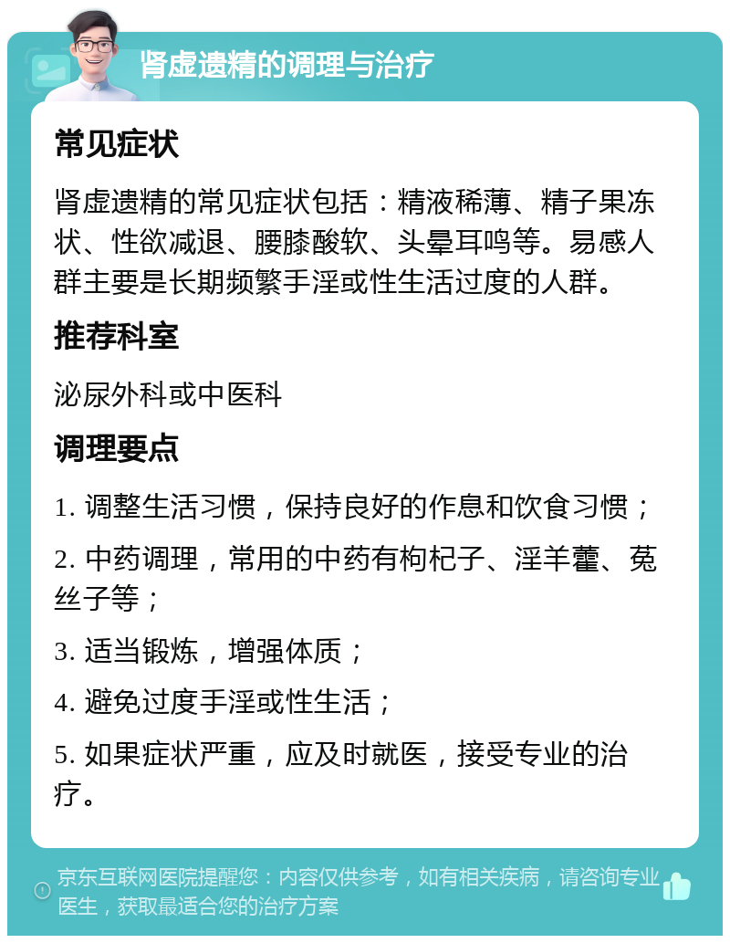 肾虚遗精的调理与治疗 常见症状 肾虚遗精的常见症状包括：精液稀薄、精子果冻状、性欲减退、腰膝酸软、头晕耳鸣等。易感人群主要是长期频繁手淫或性生活过度的人群。 推荐科室 泌尿外科或中医科 调理要点 1. 调整生活习惯，保持良好的作息和饮食习惯； 2. 中药调理，常用的中药有枸杞子、淫羊藿、菟丝子等； 3. 适当锻炼，增强体质； 4. 避免过度手淫或性生活； 5. 如果症状严重，应及时就医，接受专业的治疗。