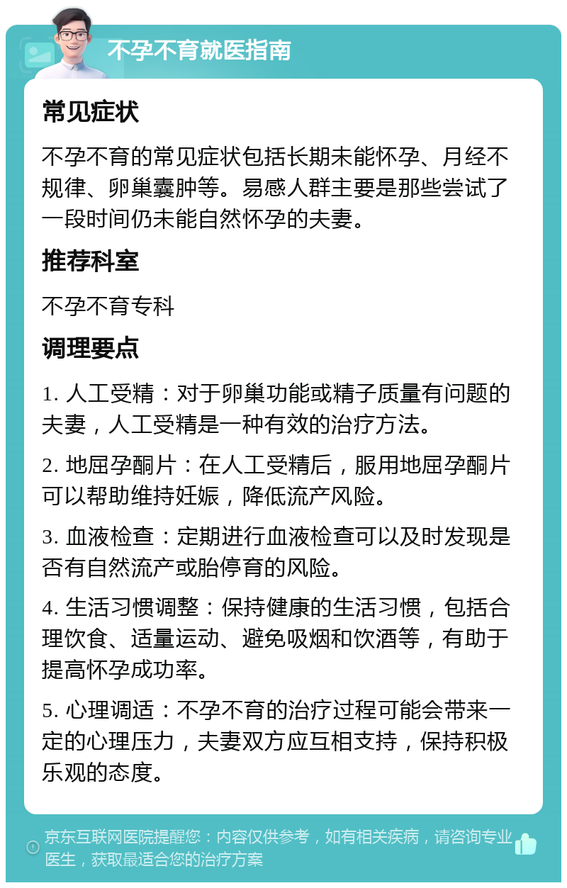 不孕不育就医指南 常见症状 不孕不育的常见症状包括长期未能怀孕、月经不规律、卵巢囊肿等。易感人群主要是那些尝试了一段时间仍未能自然怀孕的夫妻。 推荐科室 不孕不育专科 调理要点 1. 人工受精：对于卵巢功能或精子质量有问题的夫妻，人工受精是一种有效的治疗方法。 2. 地屈孕酮片：在人工受精后，服用地屈孕酮片可以帮助维持妊娠，降低流产风险。 3. 血液检查：定期进行血液检查可以及时发现是否有自然流产或胎停育的风险。 4. 生活习惯调整：保持健康的生活习惯，包括合理饮食、适量运动、避免吸烟和饮酒等，有助于提高怀孕成功率。 5. 心理调适：不孕不育的治疗过程可能会带来一定的心理压力，夫妻双方应互相支持，保持积极乐观的态度。