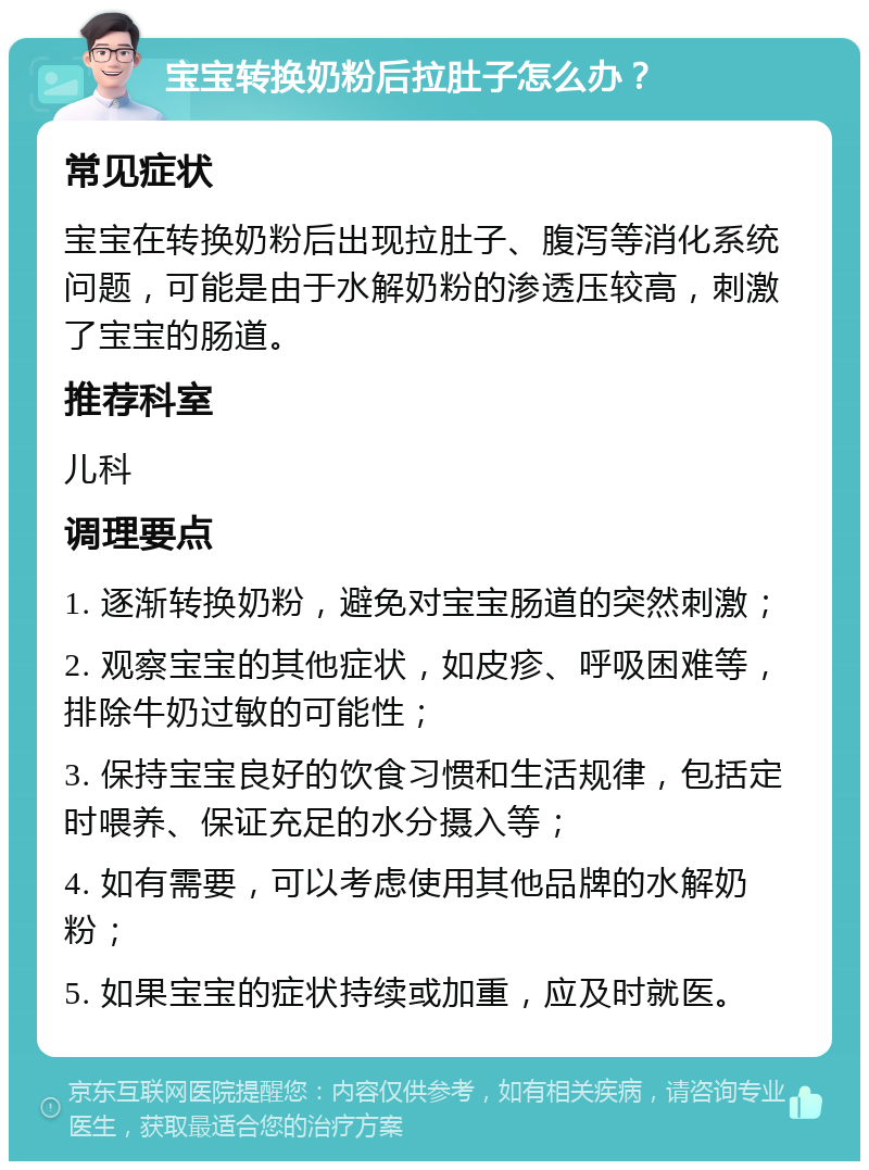 宝宝转换奶粉后拉肚子怎么办？ 常见症状 宝宝在转换奶粉后出现拉肚子、腹泻等消化系统问题，可能是由于水解奶粉的渗透压较高，刺激了宝宝的肠道。 推荐科室 儿科 调理要点 1. 逐渐转换奶粉，避免对宝宝肠道的突然刺激； 2. 观察宝宝的其他症状，如皮疹、呼吸困难等，排除牛奶过敏的可能性； 3. 保持宝宝良好的饮食习惯和生活规律，包括定时喂养、保证充足的水分摄入等； 4. 如有需要，可以考虑使用其他品牌的水解奶粉； 5. 如果宝宝的症状持续或加重，应及时就医。