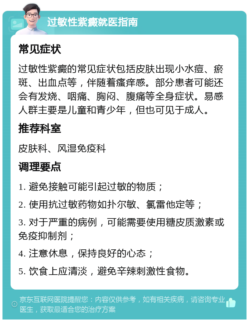 过敏性紫癜就医指南 常见症状 过敏性紫癜的常见症状包括皮肤出现小水痘、瘀斑、出血点等，伴随着瘙痒感。部分患者可能还会有发烧、咽痛、胸闷、腹痛等全身症状。易感人群主要是儿童和青少年，但也可见于成人。 推荐科室 皮肤科、风湿免疫科 调理要点 1. 避免接触可能引起过敏的物质； 2. 使用抗过敏药物如扑尔敏、氯雷他定等； 3. 对于严重的病例，可能需要使用糖皮质激素或免疫抑制剂； 4. 注意休息，保持良好的心态； 5. 饮食上应清淡，避免辛辣刺激性食物。