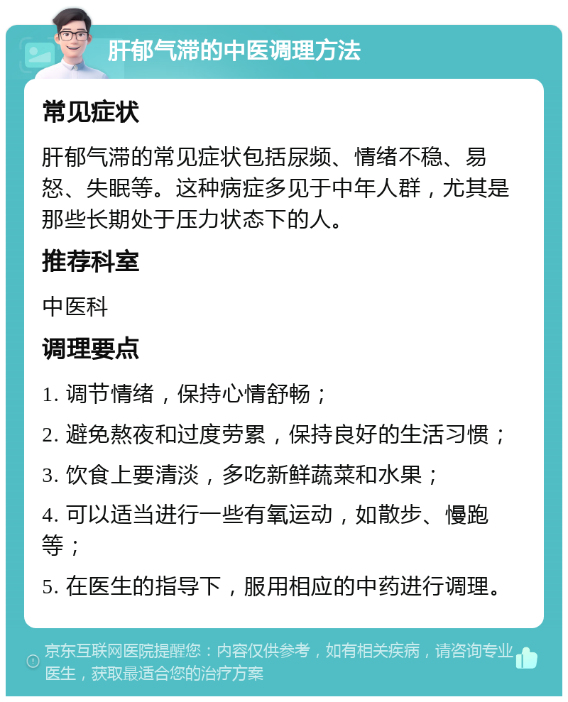 肝郁气滞的中医调理方法 常见症状 肝郁气滞的常见症状包括尿频、情绪不稳、易怒、失眠等。这种病症多见于中年人群，尤其是那些长期处于压力状态下的人。 推荐科室 中医科 调理要点 1. 调节情绪，保持心情舒畅； 2. 避免熬夜和过度劳累，保持良好的生活习惯； 3. 饮食上要清淡，多吃新鲜蔬菜和水果； 4. 可以适当进行一些有氧运动，如散步、慢跑等； 5. 在医生的指导下，服用相应的中药进行调理。