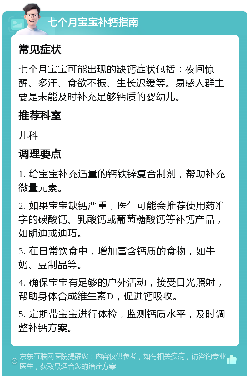 七个月宝宝补钙指南 常见症状 七个月宝宝可能出现的缺钙症状包括：夜间惊醒、多汗、食欲不振、生长迟缓等。易感人群主要是未能及时补充足够钙质的婴幼儿。 推荐科室 儿科 调理要点 1. 给宝宝补充适量的钙铁锌复合制剂，帮助补充微量元素。 2. 如果宝宝缺钙严重，医生可能会推荐使用药准字的碳酸钙、乳酸钙或葡萄糖酸钙等补钙产品，如朗迪或迪巧。 3. 在日常饮食中，增加富含钙质的食物，如牛奶、豆制品等。 4. 确保宝宝有足够的户外活动，接受日光照射，帮助身体合成维生素D，促进钙吸收。 5. 定期带宝宝进行体检，监测钙质水平，及时调整补钙方案。