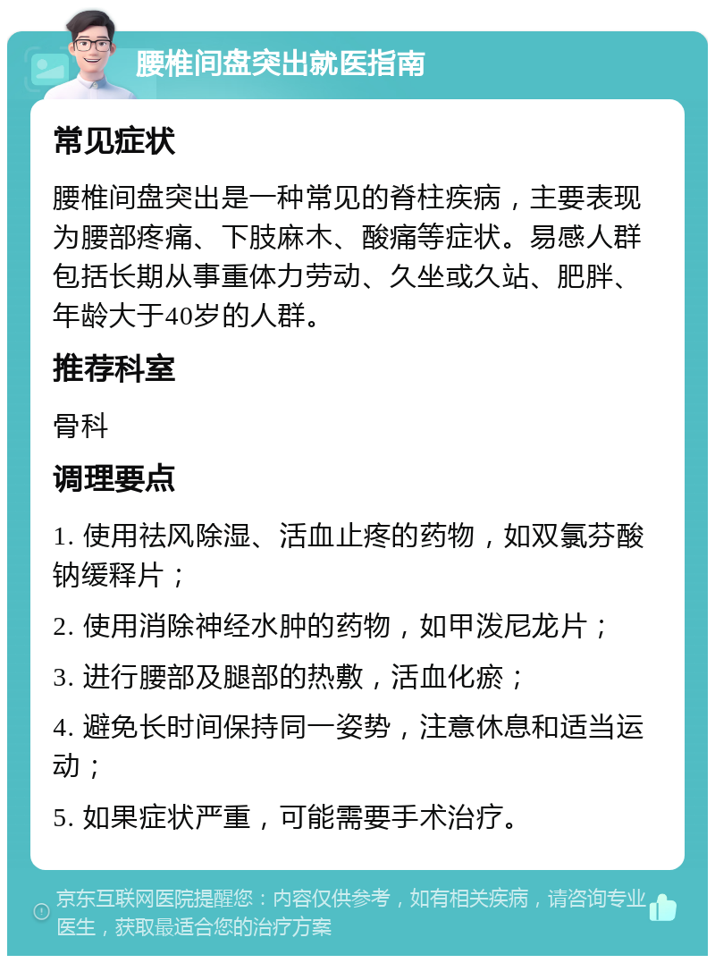 腰椎间盘突出就医指南 常见症状 腰椎间盘突出是一种常见的脊柱疾病，主要表现为腰部疼痛、下肢麻木、酸痛等症状。易感人群包括长期从事重体力劳动、久坐或久站、肥胖、年龄大于40岁的人群。 推荐科室 骨科 调理要点 1. 使用祛风除湿、活血止疼的药物，如双氯芬酸钠缓释片； 2. 使用消除神经水肿的药物，如甲泼尼龙片； 3. 进行腰部及腿部的热敷，活血化瘀； 4. 避免长时间保持同一姿势，注意休息和适当运动； 5. 如果症状严重，可能需要手术治疗。