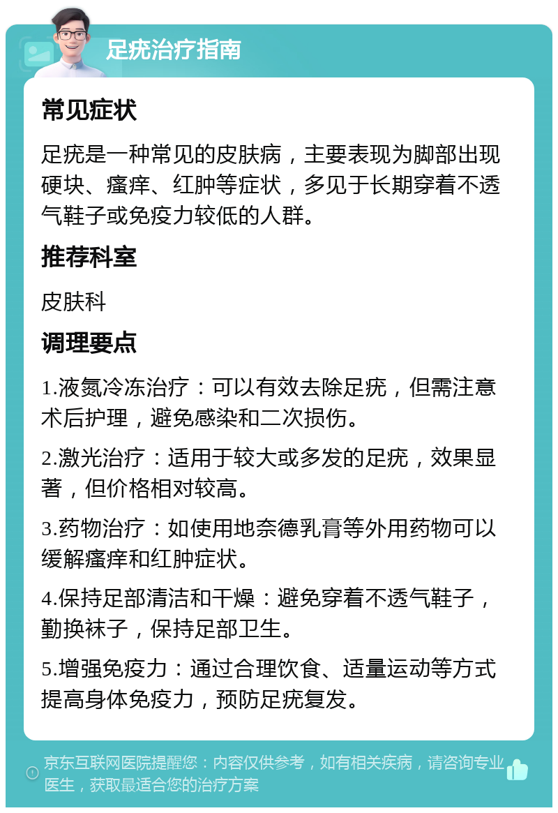 足疣治疗指南 常见症状 足疣是一种常见的皮肤病，主要表现为脚部出现硬块、瘙痒、红肿等症状，多见于长期穿着不透气鞋子或免疫力较低的人群。 推荐科室 皮肤科 调理要点 1.液氮冷冻治疗：可以有效去除足疣，但需注意术后护理，避免感染和二次损伤。 2.激光治疗：适用于较大或多发的足疣，效果显著，但价格相对较高。 3.药物治疗：如使用地奈德乳膏等外用药物可以缓解瘙痒和红肿症状。 4.保持足部清洁和干燥：避免穿着不透气鞋子，勤换袜子，保持足部卫生。 5.增强免疫力：通过合理饮食、适量运动等方式提高身体免疫力，预防足疣复发。