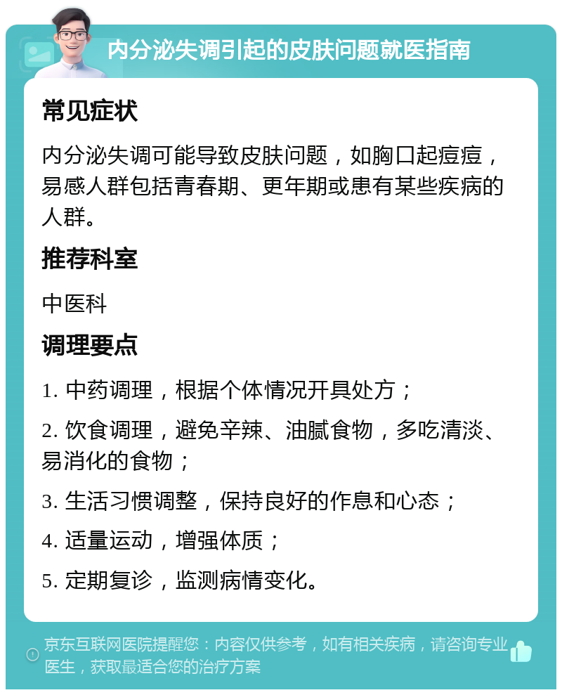 内分泌失调引起的皮肤问题就医指南 常见症状 内分泌失调可能导致皮肤问题，如胸口起痘痘，易感人群包括青春期、更年期或患有某些疾病的人群。 推荐科室 中医科 调理要点 1. 中药调理，根据个体情况开具处方； 2. 饮食调理，避免辛辣、油腻食物，多吃清淡、易消化的食物； 3. 生活习惯调整，保持良好的作息和心态； 4. 适量运动，增强体质； 5. 定期复诊，监测病情变化。