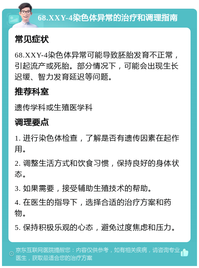 68.XXY-4染色体异常的治疗和调理指南 常见症状 68.XXY-4染色体异常可能导致胚胎发育不正常，引起流产或死胎。部分情况下，可能会出现生长迟缓、智力发育延迟等问题。 推荐科室 遗传学科或生殖医学科 调理要点 1. 进行染色体检查，了解是否有遗传因素在起作用。 2. 调整生活方式和饮食习惯，保持良好的身体状态。 3. 如果需要，接受辅助生殖技术的帮助。 4. 在医生的指导下，选择合适的治疗方案和药物。 5. 保持积极乐观的心态，避免过度焦虑和压力。