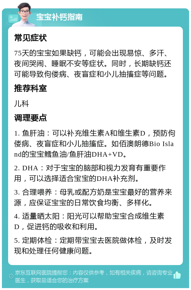 宝宝补钙指南 常见症状 75天的宝宝如果缺钙，可能会出现易惊、多汗、夜间哭闹、睡眠不安等症状。同时，长期缺钙还可能导致佝偻病、夜盲症和小儿抽搐症等问题。 推荐科室 儿科 调理要点 1. 鱼肝油：可以补充维生素A和维生素D，预防佝偻病、夜盲症和小儿抽搐症。如佰澳朗德Bio Island的宝宝鳕鱼油/鱼肝油DHA+VD。 2. DHA：对于宝宝的脑部和视力发育有重要作用，可以选择适合宝宝的DHA补充剂。 3. 合理喂养：母乳或配方奶是宝宝最好的营养来源，应保证宝宝的日常饮食均衡、多样化。 4. 适量晒太阳：阳光可以帮助宝宝合成维生素D，促进钙的吸收和利用。 5. 定期体检：定期带宝宝去医院做体检，及时发现和处理任何健康问题。