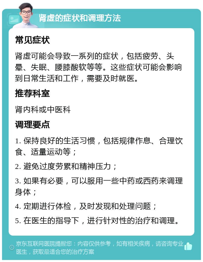 肾虚的症状和调理方法 常见症状 肾虚可能会导致一系列的症状，包括疲劳、头晕、失眠、腰膝酸软等等。这些症状可能会影响到日常生活和工作，需要及时就医。 推荐科室 肾内科或中医科 调理要点 1. 保持良好的生活习惯，包括规律作息、合理饮食、适量运动等； 2. 避免过度劳累和精神压力； 3. 如果有必要，可以服用一些中药或西药来调理身体； 4. 定期进行体检，及时发现和处理问题； 5. 在医生的指导下，进行针对性的治疗和调理。