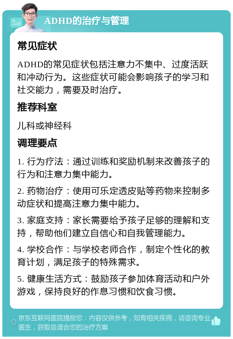 ADHD的治疗与管理 常见症状 ADHD的常见症状包括注意力不集中、过度活跃和冲动行为。这些症状可能会影响孩子的学习和社交能力，需要及时治疗。 推荐科室 儿科或神经科 调理要点 1. 行为疗法：通过训练和奖励机制来改善孩子的行为和注意力集中能力。 2. 药物治疗：使用可乐定透皮贴等药物来控制多动症状和提高注意力集中能力。 3. 家庭支持：家长需要给予孩子足够的理解和支持，帮助他们建立自信心和自我管理能力。 4. 学校合作：与学校老师合作，制定个性化的教育计划，满足孩子的特殊需求。 5. 健康生活方式：鼓励孩子参加体育活动和户外游戏，保持良好的作息习惯和饮食习惯。