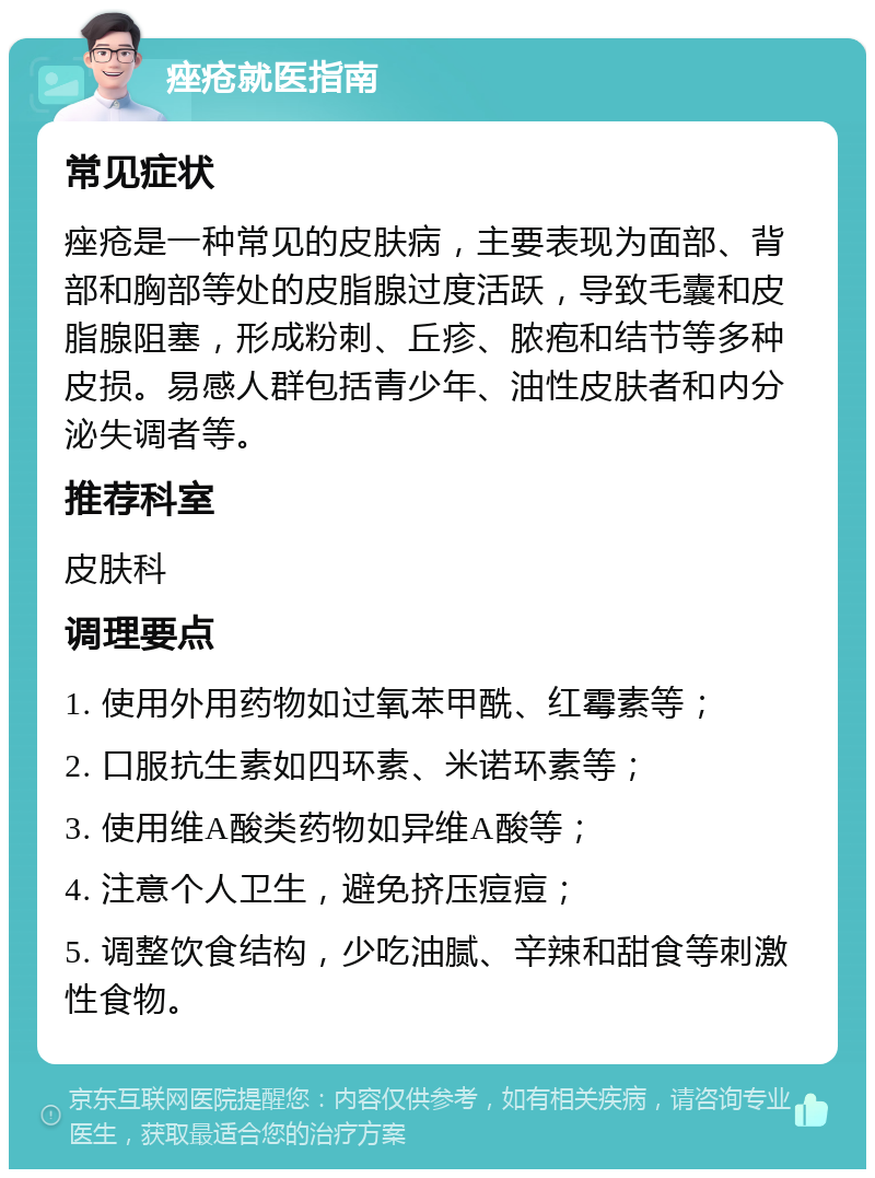 痤疮就医指南 常见症状 痤疮是一种常见的皮肤病，主要表现为面部、背部和胸部等处的皮脂腺过度活跃，导致毛囊和皮脂腺阻塞，形成粉刺、丘疹、脓疱和结节等多种皮损。易感人群包括青少年、油性皮肤者和内分泌失调者等。 推荐科室 皮肤科 调理要点 1. 使用外用药物如过氧苯甲酰、红霉素等； 2. 口服抗生素如四环素、米诺环素等； 3. 使用维A酸类药物如异维A酸等； 4. 注意个人卫生，避免挤压痘痘； 5. 调整饮食结构，少吃油腻、辛辣和甜食等刺激性食物。