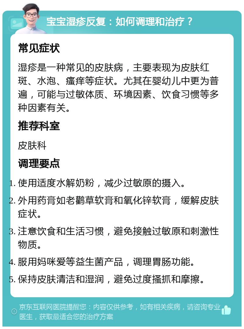 宝宝湿疹反复：如何调理和治疗？ 常见症状 湿疹是一种常见的皮肤病，主要表现为皮肤红斑、水泡、瘙痒等症状。尤其在婴幼儿中更为普遍，可能与过敏体质、环境因素、饮食习惯等多种因素有关。 推荐科室 皮肤科 调理要点 使用适度水解奶粉，减少过敏原的摄入。 外用药膏如老鹳草软膏和氧化锌软膏，缓解皮肤症状。 注意饮食和生活习惯，避免接触过敏原和刺激性物质。 服用妈咪爱等益生菌产品，调理胃肠功能。 保持皮肤清洁和湿润，避免过度搔抓和摩擦。