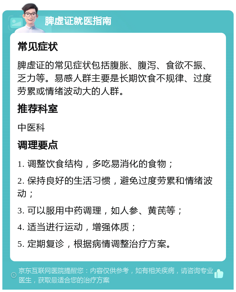 脾虚证就医指南 常见症状 脾虚证的常见症状包括腹胀、腹泻、食欲不振、乏力等。易感人群主要是长期饮食不规律、过度劳累或情绪波动大的人群。 推荐科室 中医科 调理要点 1. 调整饮食结构，多吃易消化的食物； 2. 保持良好的生活习惯，避免过度劳累和情绪波动； 3. 可以服用中药调理，如人参、黄芪等； 4. 适当进行运动，增强体质； 5. 定期复诊，根据病情调整治疗方案。