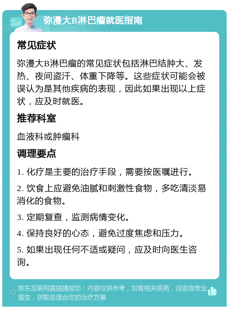 弥漫大B淋巴瘤就医指南 常见症状 弥漫大B淋巴瘤的常见症状包括淋巴结肿大、发热、夜间盗汗、体重下降等。这些症状可能会被误认为是其他疾病的表现，因此如果出现以上症状，应及时就医。 推荐科室 血液科或肿瘤科 调理要点 1. 化疗是主要的治疗手段，需要按医嘱进行。 2. 饮食上应避免油腻和刺激性食物，多吃清淡易消化的食物。 3. 定期复查，监测病情变化。 4. 保持良好的心态，避免过度焦虑和压力。 5. 如果出现任何不适或疑问，应及时向医生咨询。