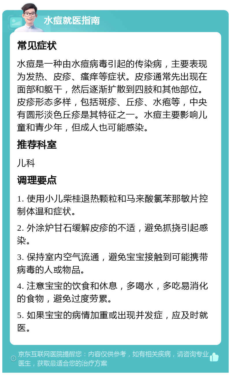 水痘就医指南 常见症状 水痘是一种由水痘病毒引起的传染病，主要表现为发热、皮疹、瘙痒等症状。皮疹通常先出现在面部和躯干，然后逐渐扩散到四肢和其他部位。皮疹形态多样，包括斑疹、丘疹、水疱等，中央有圆形淡色丘疹是其特征之一。水痘主要影响儿童和青少年，但成人也可能感染。 推荐科室 儿科 调理要点 1. 使用小儿柴桂退热颗粒和马来酸氯苯那敏片控制体温和症状。 2. 外涂炉甘石缓解皮疹的不适，避免抓挠引起感染。 3. 保持室内空气流通，避免宝宝接触到可能携带病毒的人或物品。 4. 注意宝宝的饮食和休息，多喝水，多吃易消化的食物，避免过度劳累。 5. 如果宝宝的病情加重或出现并发症，应及时就医。