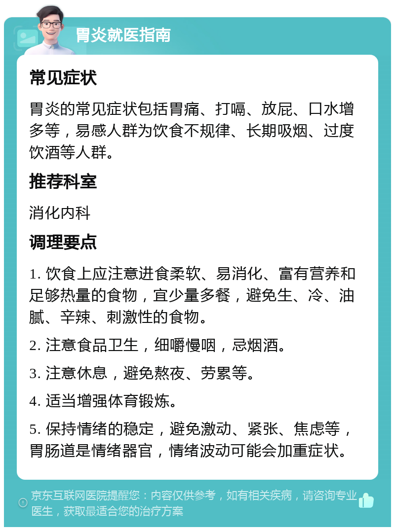 胃炎就医指南 常见症状 胃炎的常见症状包括胃痛、打嗝、放屁、口水增多等，易感人群为饮食不规律、长期吸烟、过度饮酒等人群。 推荐科室 消化内科 调理要点 1. 饮食上应注意进食柔软、易消化、富有营养和足够热量的食物，宜少量多餐，避免生、冷、油腻、辛辣、刺激性的食物。 2. 注意食品卫生，细嚼慢咽，忌烟酒。 3. 注意休息，避免熬夜、劳累等。 4. 适当增强体育锻炼。 5. 保持情绪的稳定，避免激动、紧张、焦虑等，胃肠道是情绪器官，情绪波动可能会加重症状。