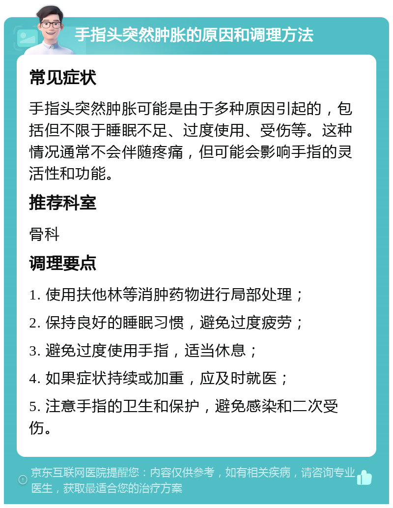 手指头突然肿胀的原因和调理方法 常见症状 手指头突然肿胀可能是由于多种原因引起的，包括但不限于睡眠不足、过度使用、受伤等。这种情况通常不会伴随疼痛，但可能会影响手指的灵活性和功能。 推荐科室 骨科 调理要点 1. 使用扶他林等消肿药物进行局部处理； 2. 保持良好的睡眠习惯，避免过度疲劳； 3. 避免过度使用手指，适当休息； 4. 如果症状持续或加重，应及时就医； 5. 注意手指的卫生和保护，避免感染和二次受伤。