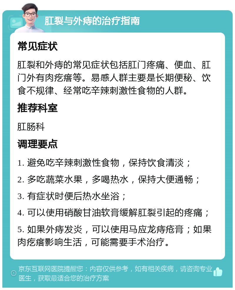 肛裂与外痔的治疗指南 常见症状 肛裂和外痔的常见症状包括肛门疼痛、便血、肛门外有肉疙瘩等。易感人群主要是长期便秘、饮食不规律、经常吃辛辣刺激性食物的人群。 推荐科室 肛肠科 调理要点 1. 避免吃辛辣刺激性食物，保持饮食清淡； 2. 多吃蔬菜水果，多喝热水，保持大便通畅； 3. 有症状时便后热水坐浴； 4. 可以使用硝酸甘油软膏缓解肛裂引起的疼痛； 5. 如果外痔发炎，可以使用马应龙痔疮膏；如果肉疙瘩影响生活，可能需要手术治疗。