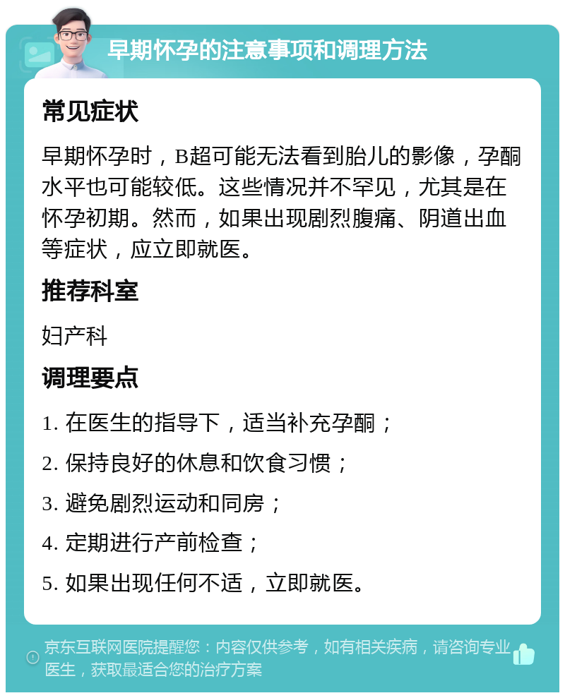 早期怀孕的注意事项和调理方法 常见症状 早期怀孕时，B超可能无法看到胎儿的影像，孕酮水平也可能较低。这些情况并不罕见，尤其是在怀孕初期。然而，如果出现剧烈腹痛、阴道出血等症状，应立即就医。 推荐科室 妇产科 调理要点 1. 在医生的指导下，适当补充孕酮； 2. 保持良好的休息和饮食习惯； 3. 避免剧烈运动和同房； 4. 定期进行产前检查； 5. 如果出现任何不适，立即就医。