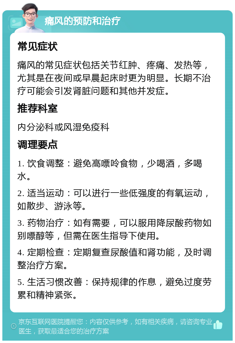 痛风的预防和治疗 常见症状 痛风的常见症状包括关节红肿、疼痛、发热等，尤其是在夜间或早晨起床时更为明显。长期不治疗可能会引发肾脏问题和其他并发症。 推荐科室 内分泌科或风湿免疫科 调理要点 1. 饮食调整：避免高嘌呤食物，少喝酒，多喝水。 2. 适当运动：可以进行一些低强度的有氧运动，如散步、游泳等。 3. 药物治疗：如有需要，可以服用降尿酸药物如别嘌醇等，但需在医生指导下使用。 4. 定期检查：定期复查尿酸值和肾功能，及时调整治疗方案。 5. 生活习惯改善：保持规律的作息，避免过度劳累和精神紧张。