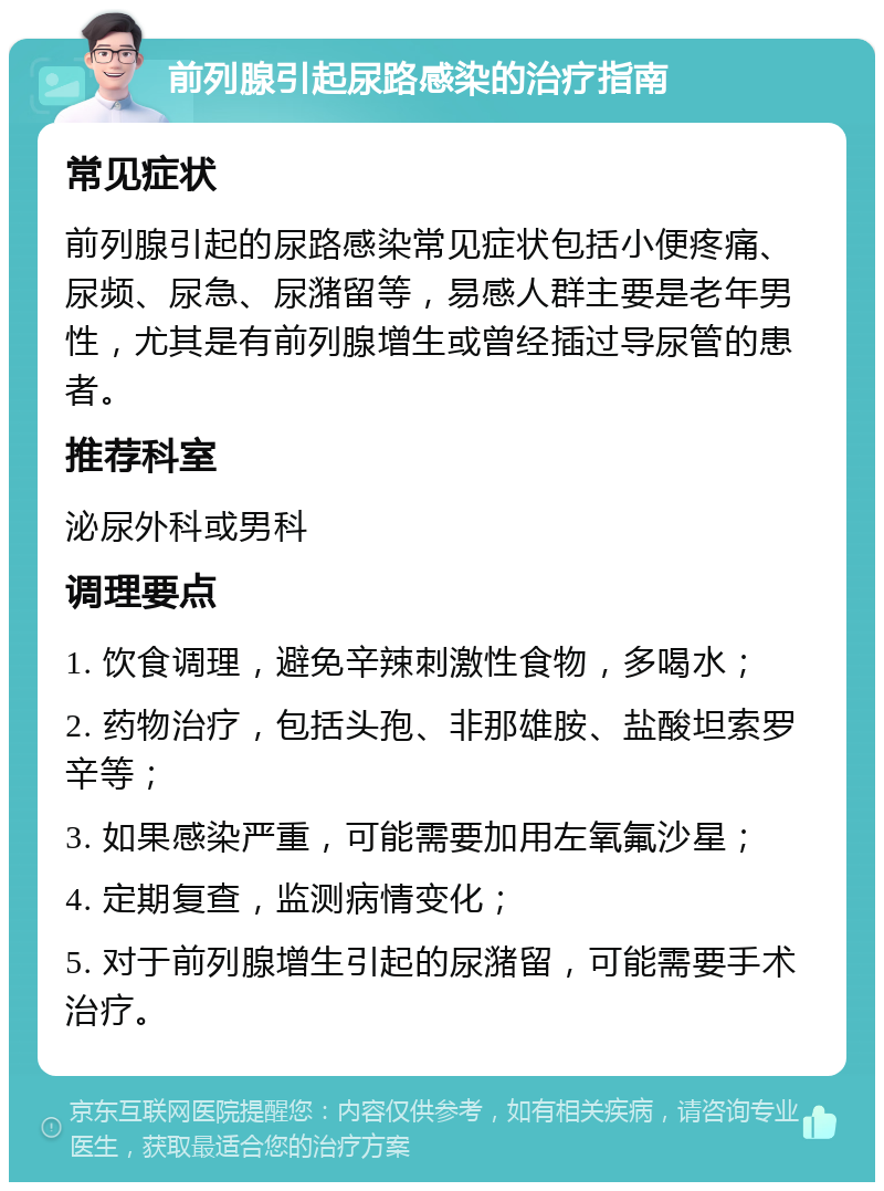 前列腺引起尿路感染的治疗指南 常见症状 前列腺引起的尿路感染常见症状包括小便疼痛、尿频、尿急、尿潴留等，易感人群主要是老年男性，尤其是有前列腺增生或曾经插过导尿管的患者。 推荐科室 泌尿外科或男科 调理要点 1. 饮食调理，避免辛辣刺激性食物，多喝水； 2. 药物治疗，包括头孢、非那雄胺、盐酸坦索罗辛等； 3. 如果感染严重，可能需要加用左氧氟沙星； 4. 定期复查，监测病情变化； 5. 对于前列腺增生引起的尿潴留，可能需要手术治疗。