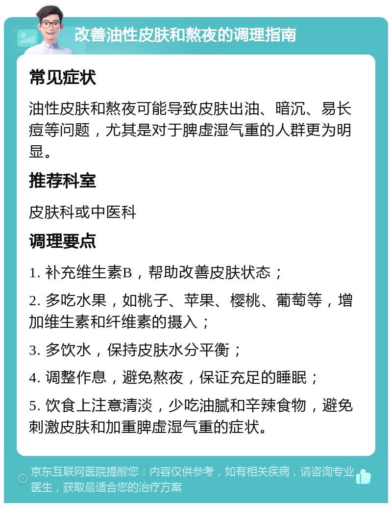 改善油性皮肤和熬夜的调理指南 常见症状 油性皮肤和熬夜可能导致皮肤出油、暗沉、易长痘等问题，尤其是对于脾虚湿气重的人群更为明显。 推荐科室 皮肤科或中医科 调理要点 1. 补充维生素B，帮助改善皮肤状态； 2. 多吃水果，如桃子、苹果、樱桃、葡萄等，增加维生素和纤维素的摄入； 3. 多饮水，保持皮肤水分平衡； 4. 调整作息，避免熬夜，保证充足的睡眠； 5. 饮食上注意清淡，少吃油腻和辛辣食物，避免刺激皮肤和加重脾虚湿气重的症状。