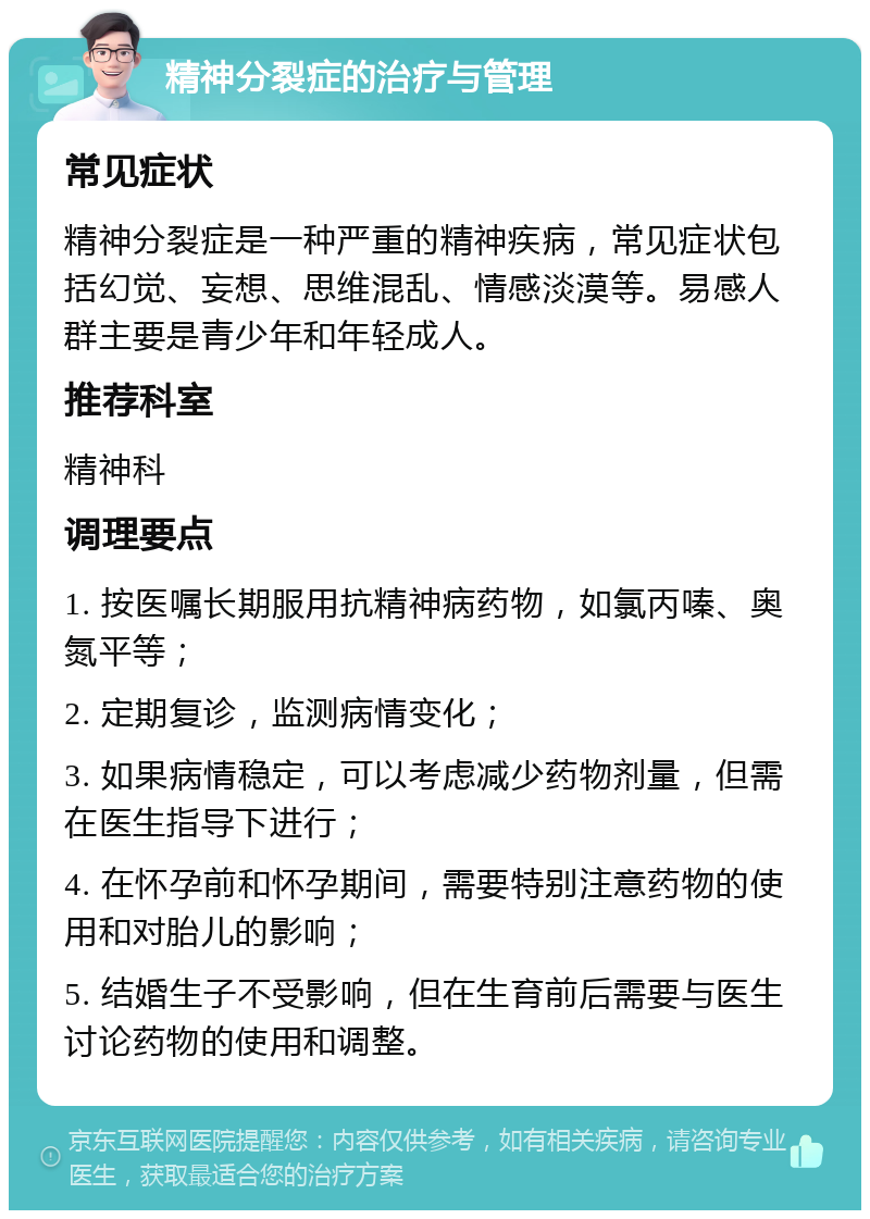 精神分裂症的治疗与管理 常见症状 精神分裂症是一种严重的精神疾病，常见症状包括幻觉、妄想、思维混乱、情感淡漠等。易感人群主要是青少年和年轻成人。 推荐科室 精神科 调理要点 1. 按医嘱长期服用抗精神病药物，如氯丙嗪、奥氮平等； 2. 定期复诊，监测病情变化； 3. 如果病情稳定，可以考虑减少药物剂量，但需在医生指导下进行； 4. 在怀孕前和怀孕期间，需要特别注意药物的使用和对胎儿的影响； 5. 结婚生子不受影响，但在生育前后需要与医生讨论药物的使用和调整。