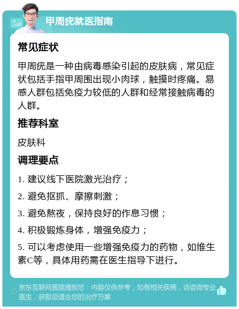 甲周疣就医指南 常见症状 甲周疣是一种由病毒感染引起的皮肤病，常见症状包括手指甲周围出现小肉球，触摸时疼痛。易感人群包括免疫力较低的人群和经常接触病毒的人群。 推荐科室 皮肤科 调理要点 1. 建议线下医院激光治疗； 2. 避免抠抓、摩擦刺激； 3. 避免熬夜，保持良好的作息习惯； 4. 积极锻炼身体，增强免疫力； 5. 可以考虑使用一些增强免疫力的药物，如维生素C等，具体用药需在医生指导下进行。