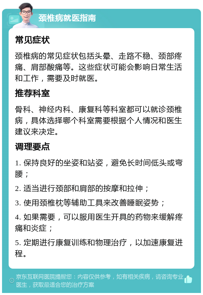 颈椎病就医指南 常见症状 颈椎病的常见症状包括头晕、走路不稳、颈部疼痛、肩部酸痛等。这些症状可能会影响日常生活和工作，需要及时就医。 推荐科室 骨科、神经内科、康复科等科室都可以就诊颈椎病，具体选择哪个科室需要根据个人情况和医生建议来决定。 调理要点 1. 保持良好的坐姿和站姿，避免长时间低头或弯腰； 2. 适当进行颈部和肩部的按摩和拉伸； 3. 使用颈椎枕等辅助工具来改善睡眠姿势； 4. 如果需要，可以服用医生开具的药物来缓解疼痛和炎症； 5. 定期进行康复训练和物理治疗，以加速康复进程。