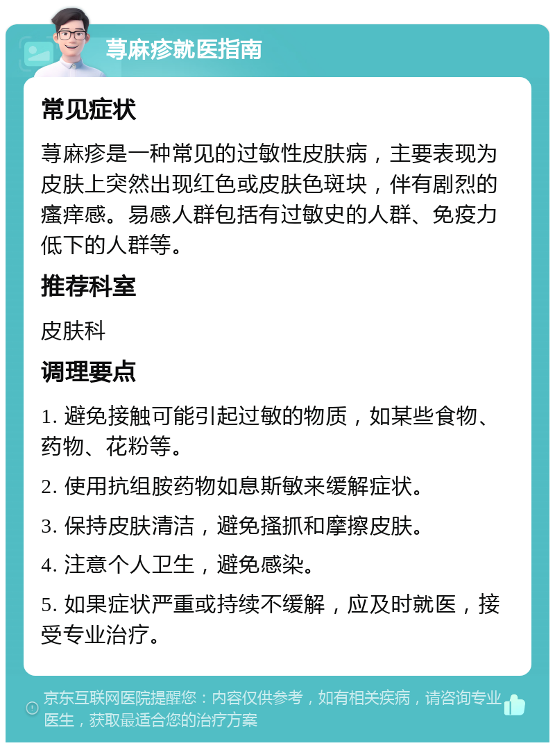 荨麻疹就医指南 常见症状 荨麻疹是一种常见的过敏性皮肤病，主要表现为皮肤上突然出现红色或皮肤色斑块，伴有剧烈的瘙痒感。易感人群包括有过敏史的人群、免疫力低下的人群等。 推荐科室 皮肤科 调理要点 1. 避免接触可能引起过敏的物质，如某些食物、药物、花粉等。 2. 使用抗组胺药物如息斯敏来缓解症状。 3. 保持皮肤清洁，避免搔抓和摩擦皮肤。 4. 注意个人卫生，避免感染。 5. 如果症状严重或持续不缓解，应及时就医，接受专业治疗。