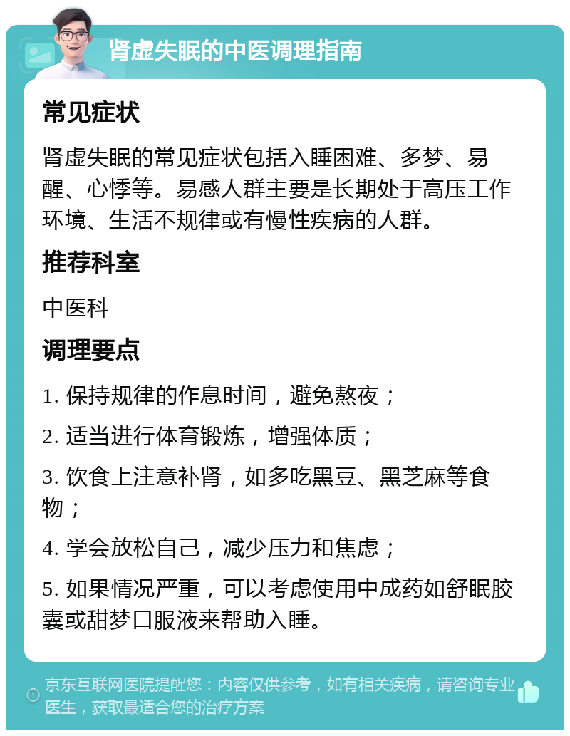 肾虚失眠的中医调理指南 常见症状 肾虚失眠的常见症状包括入睡困难、多梦、易醒、心悸等。易感人群主要是长期处于高压工作环境、生活不规律或有慢性疾病的人群。 推荐科室 中医科 调理要点 1. 保持规律的作息时间，避免熬夜； 2. 适当进行体育锻炼，增强体质； 3. 饮食上注意补肾，如多吃黑豆、黑芝麻等食物； 4. 学会放松自己，减少压力和焦虑； 5. 如果情况严重，可以考虑使用中成药如舒眠胶囊或甜梦口服液来帮助入睡。