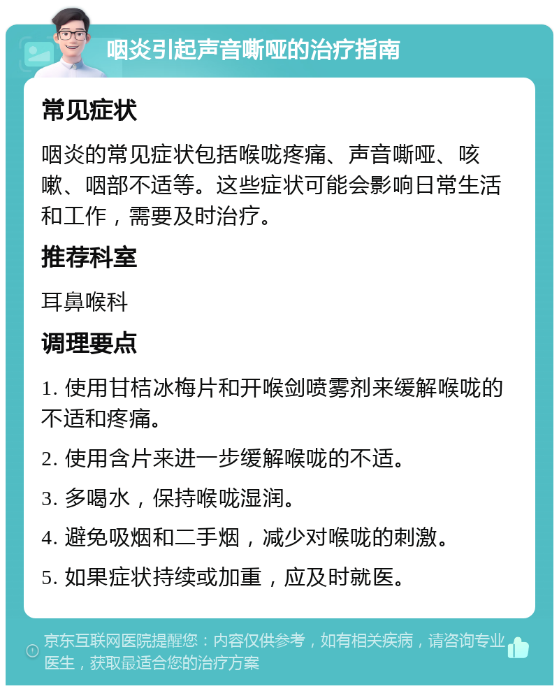 咽炎引起声音嘶哑的治疗指南 常见症状 咽炎的常见症状包括喉咙疼痛、声音嘶哑、咳嗽、咽部不适等。这些症状可能会影响日常生活和工作，需要及时治疗。 推荐科室 耳鼻喉科 调理要点 1. 使用甘桔冰梅片和开喉剑喷雾剂来缓解喉咙的不适和疼痛。 2. 使用含片来进一步缓解喉咙的不适。 3. 多喝水，保持喉咙湿润。 4. 避免吸烟和二手烟，减少对喉咙的刺激。 5. 如果症状持续或加重，应及时就医。