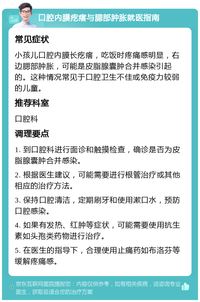 口腔内膜疙瘩与腮部肿胀就医指南 常见症状 小孩儿口腔内膜长疙瘩，吃饭时疼痛感明显，右边腮部肿胀，可能是皮脂腺囊肿合并感染引起的。这种情况常见于口腔卫生不佳或免疫力较弱的儿童。 推荐科室 口腔科 调理要点 1. 到口腔科进行面诊和触摸检查，确诊是否为皮脂腺囊肿合并感染。 2. 根据医生建议，可能需要进行根管治疗或其他相应的治疗方法。 3. 保持口腔清洁，定期刷牙和使用漱口水，预防口腔感染。 4. 如果有发热、红肿等症状，可能需要使用抗生素如头孢类药物进行治疗。 5. 在医生的指导下，合理使用止痛药如布洛芬等缓解疼痛感。